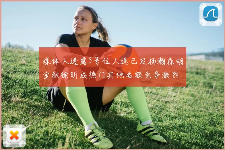 媒体人透露5号位人选已定杨瀚森胡金秋徐昕成热门其他名额竞争激烈