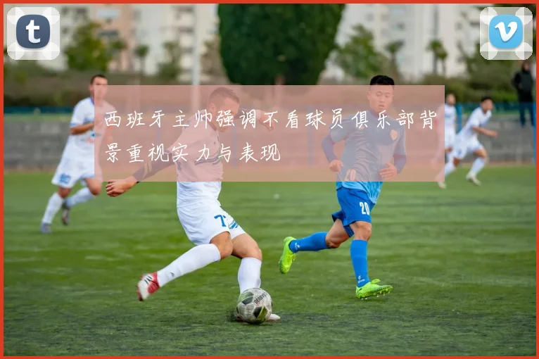 西班牙主帅强调不看球员俱乐部背景重视实力与表现
