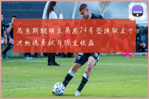 尼克斯聪明交易用24号签换取五个次轮选秀权与现金收益