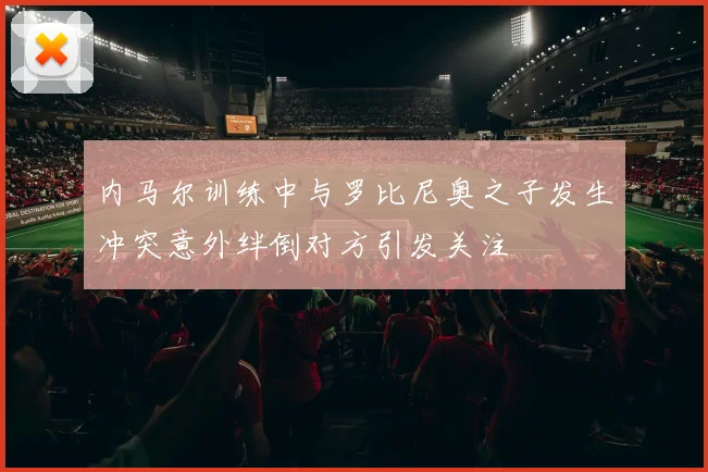 内马尔训练中与罗比尼奥之子发生冲突意外绊倒对方引发关注
