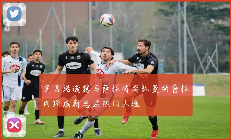 罗马诺透露马萨拉将离队曼纳普拉内斯成新总监热门人选