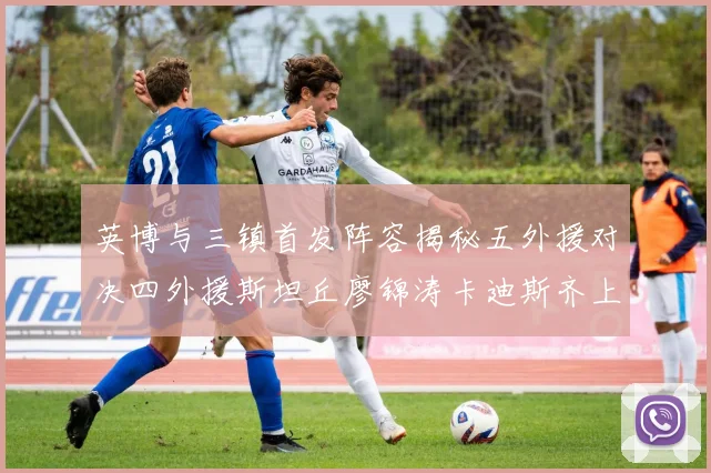 英博与三镇首发阵容揭秘五外援对决四外援斯坦丘廖锦涛卡迪斯齐上阵