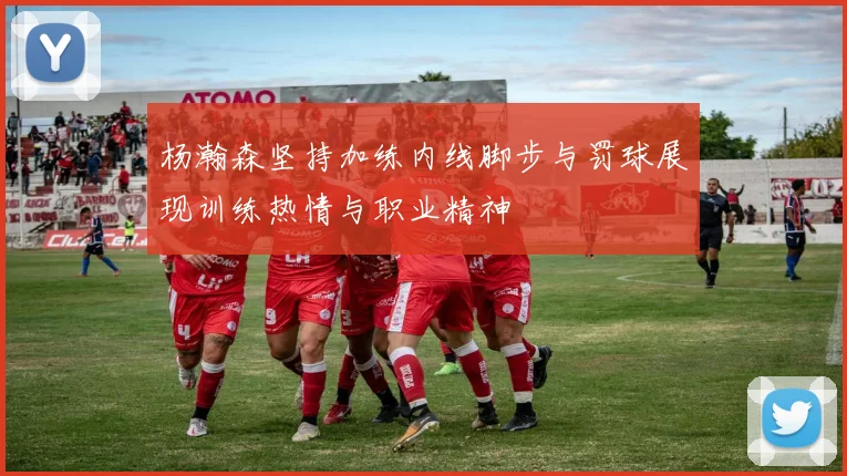 杨瀚森坚持加练内线脚步与罚球展现训练热情与职业精神