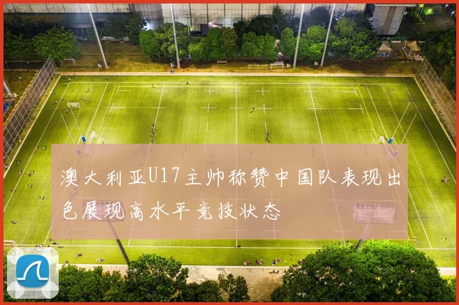 澳大利亚U17主帅称赞中国队表现出色展现高水平竞技状态