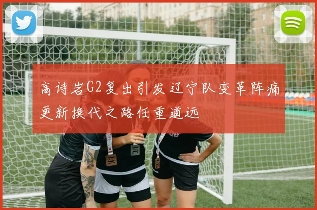高诗岩G2复出引发辽宁队变革阵痛更新换代之路任重道远