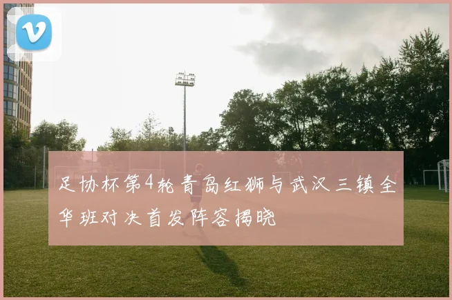 足协杯第4轮青岛红狮与武汉三镇全华班对决首发阵容揭晓