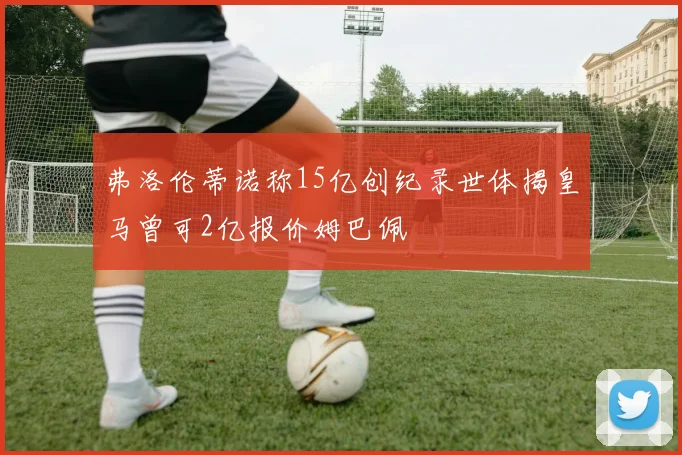 弗洛伦蒂诺称15亿创纪录世体揭皇马曾可2亿报价姆巴佩