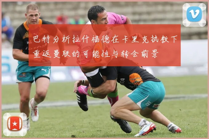 巴特分析拉什福德在卡里克执教下重返曼联的可能性与转会前景