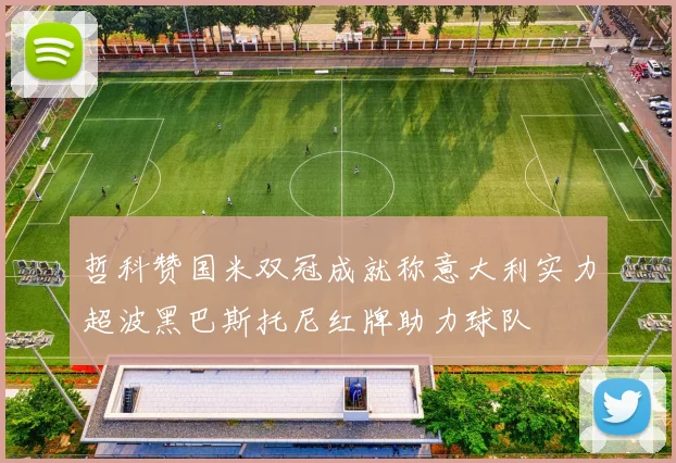 哲科赞国米双冠成就称意大利实力超波黑巴斯托尼红牌助力球队